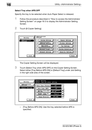 Page 76216Utility 
16-140 bizhub 500/420/360 (Phase 3)Select Tray when APS OFF
Specify the tray to be selected when Auto Paper Select is released.
1Follow the procedure described in How to access the Administrator 
Setting Screen on page 16-3 to display the Administrator Setting 
Screen.
2Touch [6 Copier Setting].
The Copier Setting Screen will be displayed.
3Touch [Select Tray when APS OFF] on the Copier Setting Screen. 
Select either [Tray Before APS ON] or [Default Tray] under Job Setting 
in the right side...