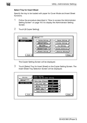 Page 76416Utility 
16-142 bizhub 500/420/360 (Phase 3)Select Tray for Insert Sheet
Specify the tray to be loaded with paper for Cover Mode and Insert Sheet 
functions.
1Follow the procedure described in How to access the Administrator 
Setting Screen on page 16-3 to display the Administrator Setting 
Screen.
2Touch [6 Copier Setting].
The Copier Setting Screen will be displayed.
3Touch [Select Tray for Insert Sheet] on the Copier Setting Screen. The 
Insert Sheet Tray Selection Screen will be displayed....