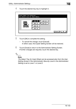 Page 765Utility 16
bizhub 500/420/360 (Phase 3) 16-143
4Touch the desired tray key to highlight it.
5Touch [OK] to complete the setting.
– To cancel the change, touch [Cancel].
In either case, the Copier Setting Screen will be restored.
6Touch [Close] to return to the Administrator Setting Screen.
If further changes are required, touch the desired key.
2
Note 
The Select Tray for Insert Sheet can be accessed also from the User 
Setting Screen if the Administrator Security Level in the Administrator 
Setting is...