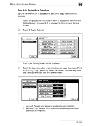 Page 767Utility 16
bizhub 500/420/360 (Phase 3) 16-145Print Jobs During Copy Operation
Specify whether or not to accept print data while copy operation is in 
process.
1Follow the procedure described in How to access the Administrator 
Setting Screen on page 16-3 to display the Administrator Setting 
Screen.
2Touch [6 Copier Setting].
The Copier Setting Screen will be displayed.
3Touch the down arrow key to scroll to the next page, then touch [Print 
Jobs During Copy Operation]. Select the desired condition key...