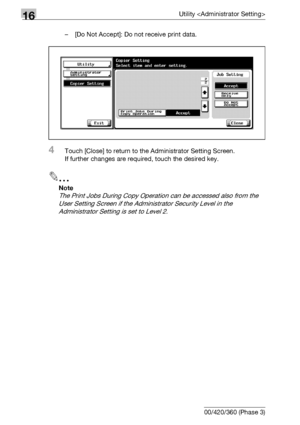 Page 76816Utility 
16-146 bizhub 500/420/360 (Phase 3)– [Do Not Accept]: Do not receive print data.
4Touch [Close] to return to the Administrator Setting Screen.
If further changes are required, touch the desired key.
2
Note 
The Print Jobs During Copy Operation can be accessed also from the 
User Setting Screen if the Administrator Security Level in the 
Administrator Setting is set to Level 2.
Downloaded From ManualsPrinter.com Manuals 