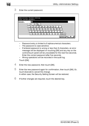 Page 77016Utility 
16-148 bizhub 500/420/360 (Phase 3)
3Enter the current password.
– Password entry is limited to 8 alphanumerical characters.
– The password is case sensitive.
– If entered password is wrong or less than 8 characters, an error 
message will be displayed on touching [OK] and any key on the 
control/touch panel will be unavailable for the next five seconds. 
Enter the correct password after five seconds.
– Wrong operations will be recorded in the audit log.
Touch [OK].
4Enter the new password,...