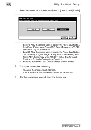 Page 77216Utility 
16-150 bizhub 500/420/360 (Phase 3)
3Select the desired security level from [Level 1], [Level 2], and [Prohibit].
– [Level 1]: Allow the general users to specify the Power Save Setting, 
Auto Zoom (Platen), Auto Zoom (ADF), Select Tray when APS OFF, 
and Select Tray for Insert Sheet.
– [Level 2]: Allow the general users to specify the Power Save Setting, 
Output Setting, Original Image Density, Auto Zoom (Platen), Auto 
Zoom (ADF), Select Tray when APS OFF, Select Tray for Insert 
Sheet, and...