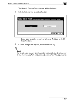 Page 779Utility 16
bizhub 500/420/360 (Phase 3) 16-157The Network Function Setting Screen will be displayed.
3Select whether or not to use this function.
– Select [Use] to use the network functions, or [Not Use] to disable 
those functions.
4If further changes are required, touch the desired key.
!
Detail 
For details of the network functions to be restricted by this function, refer 
to the User manual [Network Scanner Operations] and [Fax Operations].
Downloaded From ManualsPrinter.com Manuals 