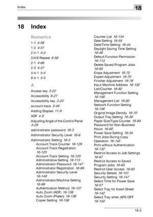 Page 789Index18
bizhub 500/420/360 (Phase 3) 18-3
18 Index
Numerics
1-1 4-56
1-2 4-57
2 in 1 5-3
2/4/8 Repeat 6-58
2-1 4-66
2-2 4-57
4 in 1 5-4
8 in 1 5-5
A
Access key 3-22
Accessibility 8-27
Accessibility key 3-23
account track 3-49
Adding Staples 11-9
ADF 4-9
Adjusting Angle of the Control Panel 
3-29
administrator password 16-3
Administrator Security Level 16-6
Administrator Setting 16-3
Account Track Counter 16-129
Account Track Registration 
16-125
Account Track Setting 16-125
Administrative Setting 16-113...