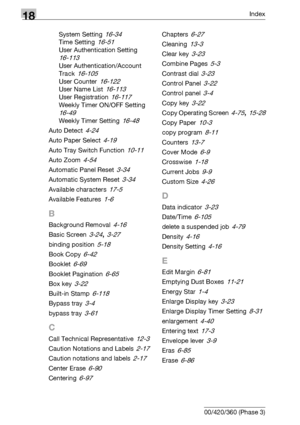 Page 79018Index
18-4 bizhub 500/420/360 (Phase 3)System Setting
 16-34
Time Setting 16-51
User Authentication Setting 
16-113
User Authentication/Account 
Track
 16-105
User Counter 16-122
User Name List 16-113
User Registration 16-117
Weekly Timer ON/OFF Setting 
16-49
Weekly Timer Setting 16-48
Auto Detect 4-24
Auto Paper Select 4-19
Auto Tray Switch Function 10-11
Auto Zoom 4-54
Automatic Panel Reset 3-34
Automatic System Reset 3-34
Available characters 17-5
Available Features 1-6
B
Background Removal 4-16...