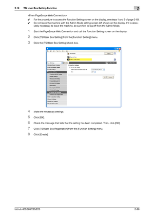 Page 103bizhub 423/363/283/2232-88
2.19 TSI User Box Setting Function2

0For the procedure to access the Function Setting screen on the display, see steps 1 and 2 of page 2-83.
0Do not leave the machine with the Admin Mode setting screen left shown on the display. If it is abso-
lutely necessary to leave the machine, be sure first to log off from the Admin Mode.
1Start the PageScope Web Connection and call the Function Setting screen on the display.
2Click [TSI User Box Setting] from the [Function Setting]...