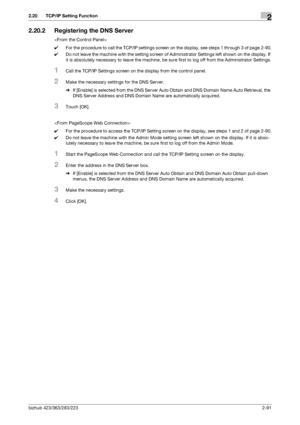 Page 106bizhub 423/363/283/2232-91
2.20 TCP/IP Setting Function2
2.20.2 Registering the DNS Server

0For the procedure to call the TCP/IP settings screen on the display, see steps 1 through 3 of page 2-90.
0Do not leave the machine with the setting screen of Administrator Settings left shown on the display. If 
it is absolutely necessary to leave the machine, be sure first to log off from the Administrator Settings.
1Call the TCP/IP Settings screen on the display from the control panel.
2Make the necessary...