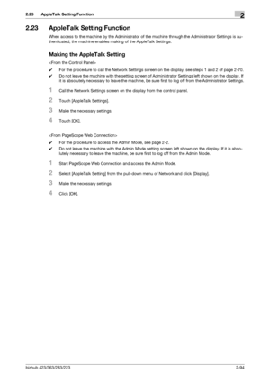 Page 109bizhub 423/363/283/2232-94
2.23 AppleTalk Setting Function2
2.23 AppleTalk Setting Function
When access to the machine by the Administrator of the machine through the Administrator Settings is au-
thenticated, the machine enables making of the AppleTalk Settings.
Making the AppleTalk Setting

0For the procedure to call the Network Settings screen on the display, see steps 1 and 2 of page 2-70.
0Do not leave the machine with the setting screen of Administrator Settings left shown on the display. If 
it is...