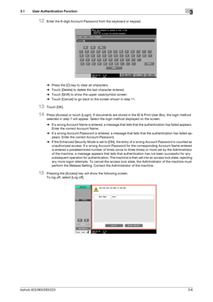 Page 116bizhub 423/363/283/2233-6
3.1 User Authentication Function3
12Enter the 8-digit Account Password from the keyboard or keypad.
%Press the [C] key to clear all characters.
%Touch [Delete] to delete the last character entered.
%Touch [Shift] to show the upper case/symbol screen.
%Touch [Cancel] to go back to the screen shown in step 11.
13Touch [OK].
14Press [Access] or touch [Login]. If documents are stored in the ID & Print User Box, the login method 
selected in step 7 will appear. Select the login...