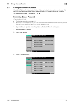 Page 122bizhub 423/363/283/2233-12
3.2 Change Password Function3
3.2 Change Password Function
When [ON (MFP)] is set for Authentication Method of User Authentication, the machine permits each of all 
users who have been authenticated through User Authentication to change his or her User Password.
The User Password entered is displayed as * or ●.
Performing Change Password

0For the logon procedure, see page 3-2.
0Do not leave the machine while you are in the user operation mode. If it is absolutely necessary to...