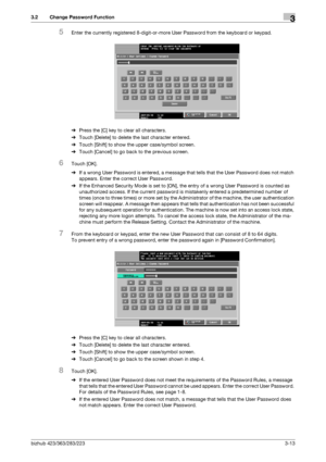 Page 123bizhub 423/363/283/2233-13
3.2 Change Password Function3
5Enter the currently registered 8-digit-or-more User Password from the keyboard or keypad.
%Press the [C] key to clear all characters.
%Touch [Delete] to delete the last character entered.
%Touch [Shift] to show the upper case/symbol screen.
%Touch [Cancel] to go back to the previous screen.
6Touch [OK].
%If a wrong User Password is entered, a message that tells that the User Password does not match 
appears. Enter the correct User Password.
%If...