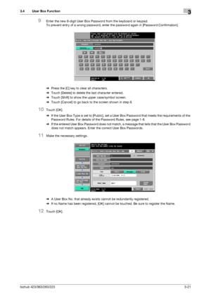 Page 131bizhub 423/363/283/2233-21
3.4 User Box Function3
9Enter the new 8-digit User Box Password from the keyboard or keypad.
To prevent entry of a wrong password, enter the password again in [Password Confirmation].
%Press the [C] key to clear all characters.
%Touch [Delete] to delete the last character entered.
%Touch [Shift] to show the upper case/symbol screen.
%Touch [Cancel] to go back to the screen shown in step 8.
10Touch [OK].
%If the User Box Type is set to [Public], set a User Box Password that...