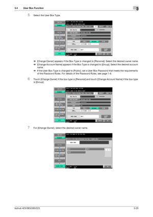 Page 135bizhub 423/363/283/2233-25
3.4 User Box Function3
5Select the User Box Type.
%[Change Owner] appears if the Box Type is changed to [Personal]. Select the desired owner name.
%[Change Account Name] appears if the Box Type is changed to [Group]. Select the desired account 
name.
%If the User Box Type is changed to [Public], set a User Box Password that meets the requirements 
of the Password Rules. For details of the Password Rules, see page 1-8.
6Touch [Change Owner] if the box type is [Personal] and...