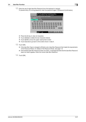 Page 137bizhub 423/363/283/2233-27
3.4 User Box Function3
12Enter the new 8-digit User Box Password from the keyboard or keypad.
To prevent entry of a wrong password, enter the password again in [Password Confirmation].
%Press the [C] key to clear all characters.
%Touch [Delete] to delete the last character entered.
%Touch [Shift] to show the upper case/symbol screen.
%Touch [Cancel] to go back to the screen shown in step 9.
13Touch [OK].
%If the User Box Type is changed to [Public], set a User Box Password that...