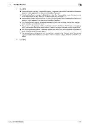 Page 141bizhub 423/363/283/2233-31
3.4 User Box Function3
7Click [OK].
%If a wrong current User Box Password is entered, a message that tells that the User Box Password 
does not match appears. Enter the correct User Box Password.
%If the User Box Type is changed to [Public], set a User Box Password that meets the requirements 
of the Password Rules. For details of the Password Rules, see page 1-8.
%If the entered User Box Password does not match, a message that tells that the User Box Password 
does not match...