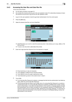 Page 142bizhub 423/363/283/2233-32
3.4 User Box Function3
3.4.3 Accessing the User Box and User Box file

0For the logon procedure, see page 3-2.
0Do not leave the machine while you are in the user operation mode. If it is absolutely necessary to leave 
the machine, be sure first to log off from the user operation mode.
1Log on to the user operation mode through User Authentication from the control panel.
2Press the [BOX] key.
3Select the desired User Box and touch [Use/File].
%[Use/File] allows you to print or...