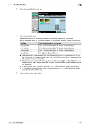 Page 143bizhub 423/363/283/2233-33
3.4 User Box Function3
6Select the desired file from each tab.
7Select the desired function.
Different functions can be performed on different types of files stored in the User Boxes.
See the table given below for the relation between the file type and functions that can be performed.
%If the destination is to be specified using the corresponding one-touch key for executing [Fax] or 
[Fax TX] from the control panel, always check that the destination is correct to make sure that...