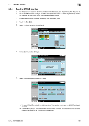 Page 146bizhub 423/363/283/2233-36
3.4 User Box Function3
3.4.4 Sending S/MIME box files
0For the procedure to call the Use Document screen to the display, see steps 1 through 5 of page 3-32.
0Do not leave the machine while you are in the user operation mode. If it is absolutely necessary to leave 
the machine, be sure first to log off from the user operation mode.
1Call the Use Document screen to the display from the control panel.
2Touch the [Send] tab.
3Select the file to be sent and click [Send].
4Select...