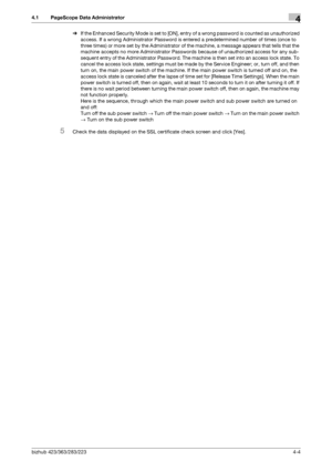 Page 151bizhub 423/363/283/2234-4
4.1 PageScope Data Administrator4
%If the Enhanced Security Mode is set to [ON], entry of a wrong password is counted as unauthorized 
access. If a wrong Administrator Password is entered a predetermined number of times (once to 
three times) or more set by the Administrator of the machine, a message appears that tells that the 
machine accepts no more Administrator Passwords because of unauthorized access for any sub-
sequent entry of the Administrator Password. The machine is...