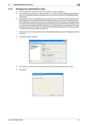 Page 154bizhub 423/363/283/2234-7
4.1 PageScope Data Administrator4
4.1.3 Changing the authentication mode
0For the procedure to access the machine, see steps 1 through 5 of page 4-2.
0Do not leave the site while you are gaining access to the machine through PageScope Data Adminis-
trator. If it is absolutely necessary to leave the site, be sure first to log off from the PageScope Data 
Administrator.
0Changing the Account Track setting erases all user and account information data that has previously 
been...