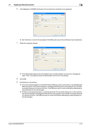 Page 160bizhub 423/363/283/2234-13
4.1 PageScope Data Administrator4
6Click [Register] of S/MIME Certification file and select the certificate to be registered.
%Set 1024 bits or more for the key length of the RSA public key for the certificate of each destination.
7Make the necessary settings.
%If the abbreviated name and E-mail address have not been entered, an input error message ap-
pears. Then, click [OK] and enter the abbreviated name and E-mail address.
8Click [OK].
9Click [Export to the device].
%If you...