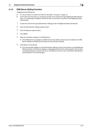 Page 163bizhub 423/363/283/2234-16
4.1 PageScope Data Administrator4
4.1.8 DNS Server Setting Function

0For the procedure to access the machine, see steps 1 through 5 of page 4-2.
0Do not leave the site while you are gaining access to the machine through PageScope Data Adminis-
trator. If it is absolutely necessary to leave the site, be sure first to log off from the PageScope Data 
Administrator.
1Access the machine through [Administrator settings] mode of PageScope Data Administrator.
2Click the Administrator...