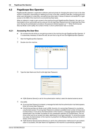 Page 168bizhub 423/363/283/2234-21
4.2 PageScope Box Operator4
4.2 PageScope Box Operator
PageScope Box Operator is application software used exclusively for changing the name of scan or fax data 
stored in a User Box, downloading or deleting such scan or fax data, creating a User Box, changing the prop-
erties (user attributes) of a User Box, and performing other tasks. It allows a network-connected PC to gain 
access to the HDD of the machine for accomplishing these tasks.
When an attempt is made to gain...