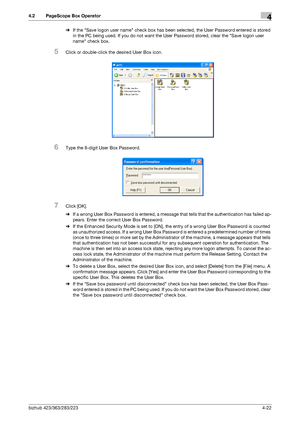 Page 169bizhub 423/363/283/2234-22
4.2 PageScope Box Operator4
%If the Save logon user name check box has been selected, the User Password entered is stored 
in the PC being used. If you do not want the User Password stored, clear the Save logon user 
name check box.
5Click or double-click the desired User Box icon.
6Type the 8-digit User Box Password.
7Click [OK].
%If a wrong User Box Password is entered, a message that tells that the authentication has failed ap-
pears. Enter the correct User Box Password.
%If...