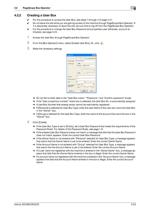 Page 170bizhub 423/363/283/2234-23
4.2 PageScope Box Operator4
4.2.2 Creating a User Box
0For the procedure to access the User Box, see steps 1 through 4 of page 4-21.
0Do not leave the site while you are gaining access to the machine through PageScope Box Operator. If 
it is absolutely necessary to leave the site, be sure first to log off from the PageScope Box Operator.
0For the procedure to change the User Box Password and properties (user attributes, account at-
tributes), see page 4-24.
1Access the User Box...