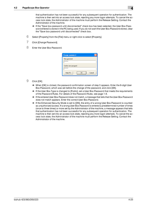 Page 172bizhub 423/363/283/2234-25
4.2 PageScope Box Operator4
that authentication has not been successful for any subsequent operation for authentication. The 
machine is then set into an access lock state, rejecting any more logon attempts. To cancel the ac-
cess lock state, the Administrator of the machine must perform the Release Setting. Contact the 
Administrator of the machine.
%If the Save box password until disconnected check box has been selected, the User Box Pass-
word entered is stored in the PC...