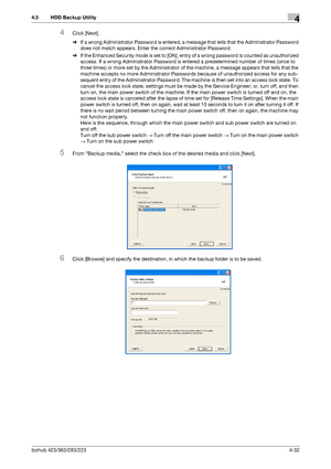 Page 179bizhub 423/363/283/2234-32
4.5 HDD Backup Utility4
4Click [Next].
%If a wrong Administrator Password is entered, a message that tells that the Administrator Password 
does not match appears. Enter the correct Administrator Password.
%If the Enhanced Security mode is set to [ON], entry of a wrong password is counted as unauthorized 
access. If a wrong Administrator Password is entered a predetermined number of times (once to 
three times) or more set by the Administrator of the machine, a message appears...