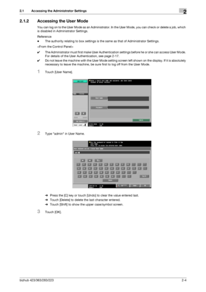 Page 19bizhub 423/363/283/2232-4
2.1 Accessing the Administrator Settings2
2.1.2 Accessing the User Mode
You can log on to the User Mode as an Administrator. In the User Mode, you can check or delete a job, which 
is disabled in Administrator Settings.
Reference
-The authority relating to box settings is the same as that of Administrator Settings.

0The Administrator must first make User Authentication settings before he or she can access User Mode. 
For details of the User Authentication, see page 2-17.
0Do...