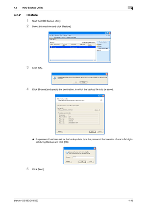 Page 182bizhub 423/363/283/2234-35
4.5 HDD Backup Utility4
4.5.2 Restore
1Start the HDD Backup Utility.
2Select this machine and click [Restore].
3Click [OK].
4Click [Browse] and specify the destination, in which the backup file is to be saved.
%If a password has been set for the backup data, type the password that consists of one to 64 digits 
set during Backup and click [OK].
5Click [Next].
Downloaded From ManualsPrinter.com Manuals 