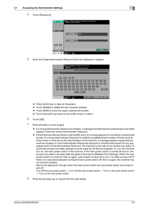 Page 20bizhub 423/363/283/2232-5
2.1 Accessing the Administrator Settings2
4Touch [Password].
5Enter the 8-digit Administrator Password from the keyboard or keypad.
%Press the [C] key to clear all characters.
%Touch [Delete] to delete the last character entered.
%Touch [Shift] to show the upper case/symbol screen.
%Touch [Cancel] to go back to the screen shown in step 4.
6Touch [OK].
7Press [Access] or touch [Login].
%If a wrong Administrator Password is entered, a message that tells that the authentication has...