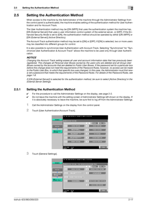 Page 32bizhub 423/363/283/2232-17
2.5 Setting the Authentication Method2
2.5 Setting the Authentication Method
When access to the machine by the Administrator of the machine through the Administrator Settings from 
the control panel is authenticated, the machine enables setting of the authentication method for User Authen-
tication and for Account Track.
The User Authentication method may be [ON (MFP)] that uses the authentication system the machine has, 
[ON (External Server)] that uses a user information...