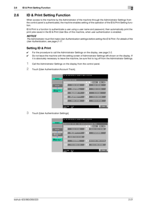 Page 36bizhub 423/363/283/2232-21
2.6 ID & Print Setting Function2
2.6 ID & Print Setting Function
When access to the machine by the Administrator of the machine through the Administrator Settings from 
the control panel is authenticated, the machine enables setting of the operation of the ID & Print Setting func-
tion.
ID & Print is a function to authenticate a user using a user name and password, then automatically print the 
print jobs saved in the ID & Print User Box of this machine, when user...