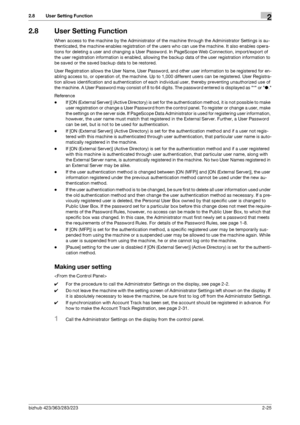 Page 40bizhub 423/363/283/2232-25
2.8 User Setting Function2
2.8 User Setting Function
When access to the machine by the Administrator of the machine through the Administrator Settings is au-
thenticated, the machine enables registration of the users who can use the machine. It also enables opera-
tions for deleting a user and changing a User Password. In PageScope Web Connection, import/export of 
the user registration information is enabled, allowing the backup data of the user registration information to 
be...