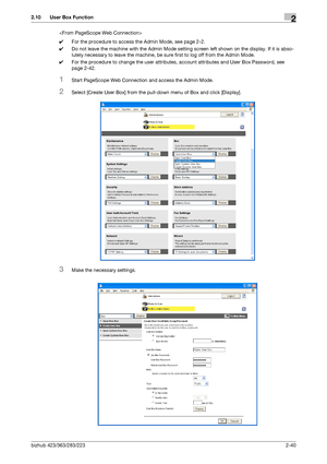 Page 55bizhub 423/363/283/2232-40
2.10 User Box Function2

0For the procedure to access the Admin Mode, see page 2-2.
0Do not leave the machine with the Admin Mode setting screen left shown on the display. If it is abso-
lutely necessary to leave the machine, be sure first to log off from the Admin Mode.
0For the procedure to change the user attributes, account attributes and User Box Password, see 
page 2-42.
1Start PageScope Web Connection and access the Admin Mode.
2Select [Create User Box] from the...