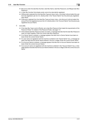 Page 56bizhub 423/363/283/2232-41
2.10 User Box Function2
%Be sure to enter the User Box Number, User Box Name, User Box Password, and Retype User Box 
Password.
%A User Box Number that already exists cannot be redundantly registered.
%If [Personal] is selected from the User Box Type pull-down menu, click [User List] and select the user 
from the registered user list. Or, directly enter in the Owner Name box the previously registered 
User Name.
%If [Group] is selected from the User Box Type pull-down menu,...