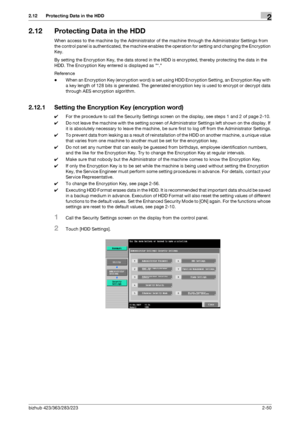 Page 65bizhub 423/363/283/2232-50
2.12 Protecting Data in the HDD2
2.12 Protecting Data in the HDD
When access to the machine by the Administrator of the machine through the Administrator Settings from 
the control panel is authenticated, the machine enables the operation for setting and changing the Encryption 
Key.
By setting the Encryption Key, the data stored in the HDD is encrypted, thereby protecting the data in the 
HDD. The Encryption Key entered is displayed as *.
Reference
-When an Encryption Key...