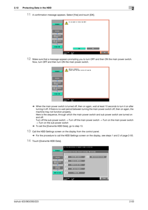 Page 68bizhub 423/363/283/2232-53
2.12 Protecting Data in the HDD2
11A confirmation message appears. Select [Yes] and touch [OK].
12Make sure that a message appears prompting you to turn OFF and then ON the main power switch. 
Now, turn OFF and then turn ON the main power switch.
%When the main power switch is turned off, then on again, wait at least 10 seconds to turn it on after 
turning it off. if there is no wait period between turning the main power switch off, then on again, the 
machine may not function...