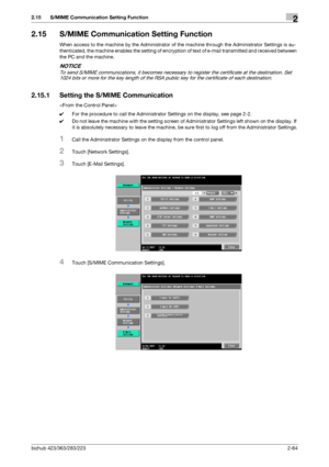 Page 79bizhub 423/363/283/2232-64
2.15 S/MIME Communication Setting Function2
2.15 S/MIME Communication Setting Function
When access to the machine by the Administrator of the machine through the Administrator Settings is au-
thenticated, the machine enables the setting of encryption of text of e-mail transmitted and received between 
the PC and the machine.
NOTICE
To send S/MIME communications, it becomes necessary to register the certificate at the destination. Set 
1024 bits or more for the key length of the...