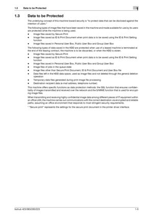 Page 9bizhub 423/363/283/2231-5
1.3 Data to be Protected1
1.3 Data to be Protected
The underlying concept of this machine toward security is to protect data that can be disclosed against the 
intention of users.
The following types of image files that have been saved in the machine and made available for use by its users 
are protected while the machine is being used.
-Image files saved by Secure Print
-Image files saved as ID & Print Document when print data is to be saved using the ID & Print Setting...