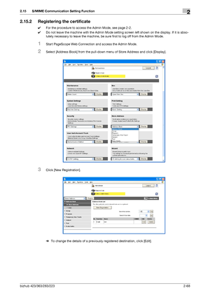 Page 83bizhub 423/363/283/2232-68
2.15 S/MIME Communication Setting Function2
2.15.2 Registering the certificate
0For the procedure to access the Admin Mode, see page 2-2.
0Do not leave the machine with the Admin Mode setting screen left shown on the display. If it is abso-
lutely necessary to leave the machine, be sure first to log off from the Admin Mode.
1Start PageScope Web Connection and access the Admin Mode.
2Select [Address Book] from the pull-down menu of Store Address and click [Display].
3Click [New...