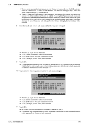 Page 87bizhub 423/363/283/2232-72
2.16 SNMP Setting Function2
%When a screen appears that prompts you to enter the current password, enter the MAC Address 
that is set in the machine. To check the MAC Address, from [Network Settings] of step 2, select [For-
ward] → [Detail Settings] → [Device Setting].
%The entry of a wrong SNMP password (auth-password, priv-password) is counted as unauthorized 
access, if the Enhanced Security Mode is set to [ON]. If a wrong SNMP password (auth-password, 
priv-password) is...