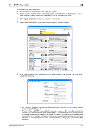 Page 90bizhub 423/363/283/2232-75
2.16 SNMP Setting Function2

0For the procedure to access the Admin Mode, see page 2-2.
0Do not leave the machine with the Admin Mode setting screen left shown on the display. If it is abso-
lutely necessary to leave the machine, be sure first to log off from the Admin Mode.
1Start PageScope Web Connection and access the Admin Mode.
2Select [SNMP Setting] from the pull-down menu of Network and click [Display].
3Enter the auth-password and priv-password in the boxes marked by...