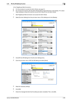 Page 100bizhub 423/363/283/2232-85
2.18 PC-Fax RX Setting Function2

0For the procedure to access the Admin Mode, see page 2-2.
0Do not leave the machine with the Admin Mode setting screen left shown on the display. If it is abso-
lutely necessary to leave the machine, be sure first to log off from the Admin Mode.
1Start PageScope Web Connection and access the Admin Mode.
2Select [Function Setting] from the pull-down menu of Fax Settings and click [Display].
3Click [PC-Fax RX Setting] from the [Function Setting]...