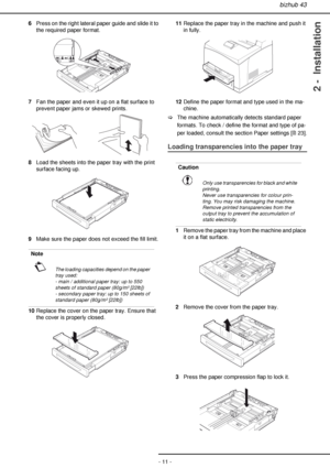 Page 11bizhub 43
- 11 -
2 -  Installation
6Press on the right lateral paper guide and slide it to 
the required paper format.
7Fan the paper and even it up on a flat surface to 
prevent paper jams or skewed prints.
8Load the sheets into the paper tray with the print 
surface facing up.
9Make sure the paper does not exceed the fill limit.
10Replace the cover on the paper tray. Ensure that 
the cover is properly closed.11Replace the paper tray in the machine and push it 
in fully.
12Define the paper format and...