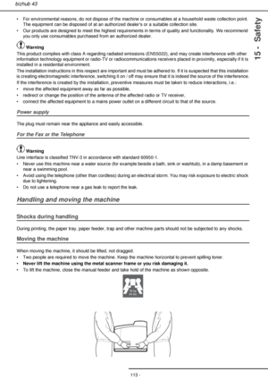 Page 113- 113 -
bizhub 43
15 -  Safety
• For environmental reasons, do not dispose of the machine or consumables at a household waste collection point. 
The equipment can be disposed of at an authorized dealers or a suitable collection site.
• Our products are designed to meet the highest requirements in terms of quality and functionality. We recommend 
you only use consumables purchased from an authorized dealer.
 Warning
This product complies with class A regarding radiated emissions (EN55022), and may create...